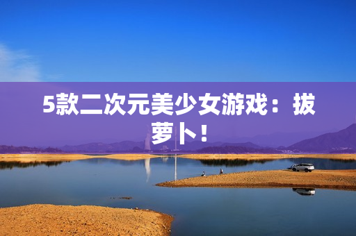 5款二次元美少女游戏：拔萝卜！