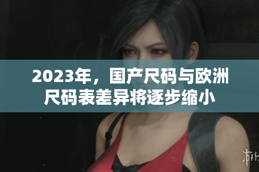 2023年，国产尺码与欧洲尺码表差异将逐步缩小