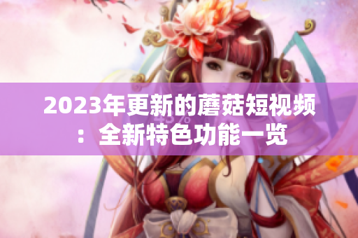 2023年更新的蘑菇短视频：全新特色功能一览