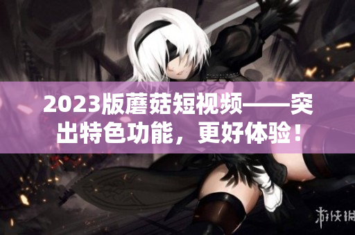 2023版蘑菇短视频——突出特色功能，更好体验！