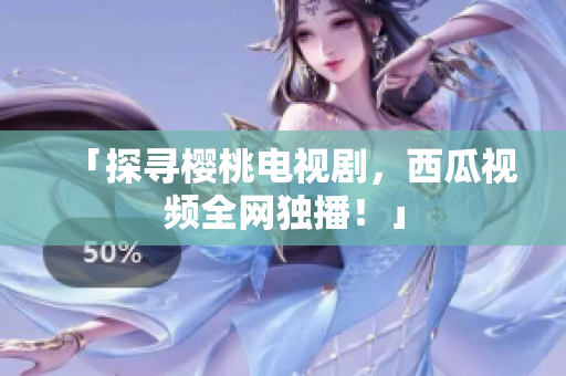 「探寻樱桃电视剧，西瓜视频全网独播！」