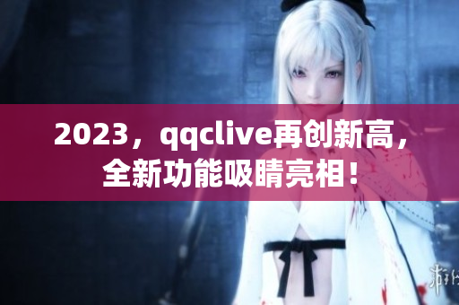 2023，qqclive再创新高，全新功能吸睛亮相！