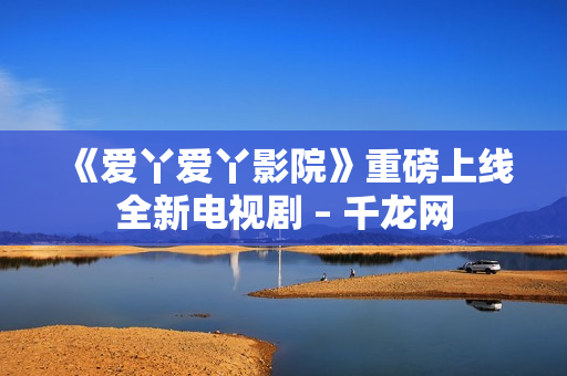 《爱丫爱丫影院》重磅上线全新电视剧 – 千龙网