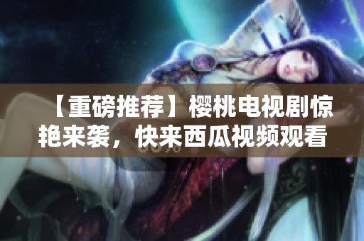 【重磅推荐】樱桃电视剧惊艳来袭，快来西瓜视频观看！