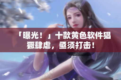 「曝光！」十款黄色软件猖獗肆虐，亟须打击！