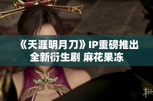 《天涯明月刀》IP重磅推出全新衍生剧 麻花果冻