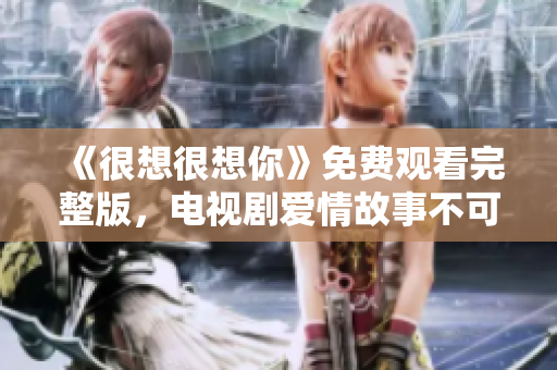 《很想很想你》免费观看完整版，电视剧爱情故事不可错过