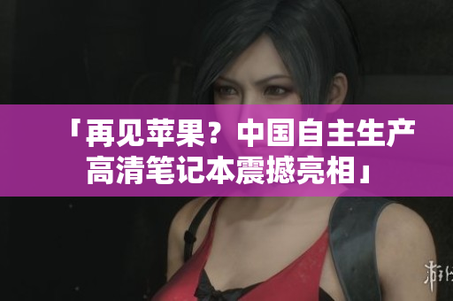「再见苹果？中国自主生产高清笔记本震撼亮相」