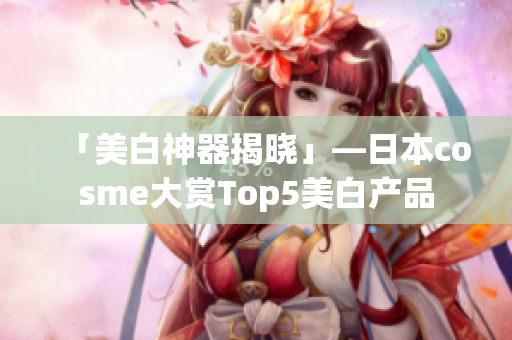 「美白神器揭晓」—日本cosme大赏Top5美白产品