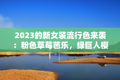 2023的新女装流行色来袭：粉色草莓芭乐，绿巨人樱桃秋葵！