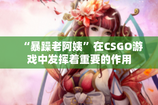 “暴躁老阿姨”在CSGO游戏中发挥着重要的作用