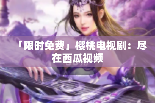 「限时免费」樱桃电视剧：尽在西瓜视频