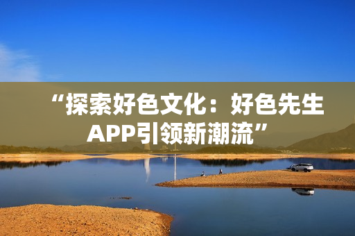 “探索好色文化：好色先生APP引领新潮流”