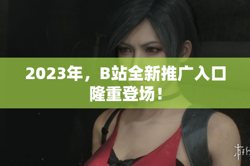 2023年，B站全新推广入口隆重登场！