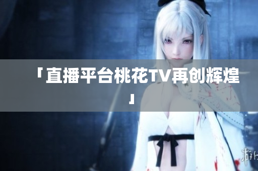 「直播平台桃花TV再创辉煌」