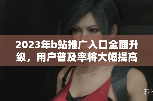 2023年b站推广入口全面升级，用户普及率将大幅提高