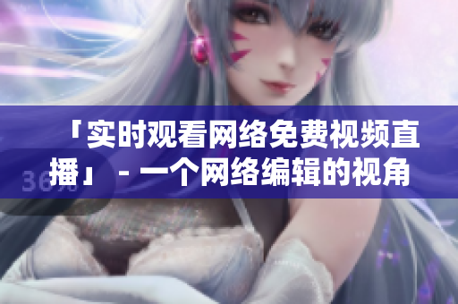 「实时观看网络免费视频直播」 - 一个网络编辑的视角