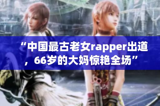 “中国最古老女rapper出道，66岁的大妈惊艳全场”