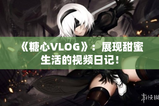 《糖心VLOG》：展现甜蜜生活的视频日记！