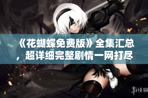 《花蝴蝶免费版》全集汇总，超详细完整剧情一网打尽！