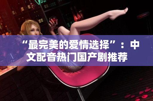 “最完美的爱情选择”：中文配音热门国产剧推荐