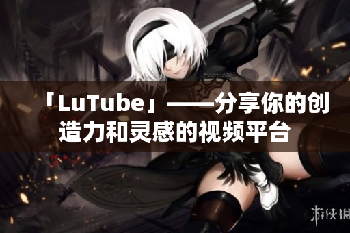 「LuTube」——分享你的创造力和灵感的视频平台