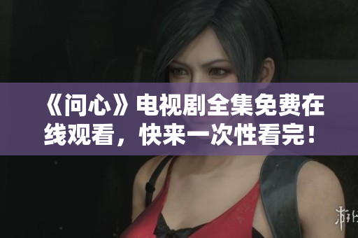 《问心》电视剧全集免费在线观看，快来一次性看完！