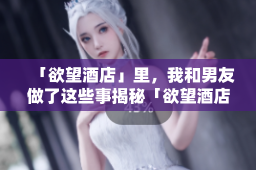 「欲望酒店」里，我和男友做了这些事揭秘「欲望酒店」：我和男友的惊人行为