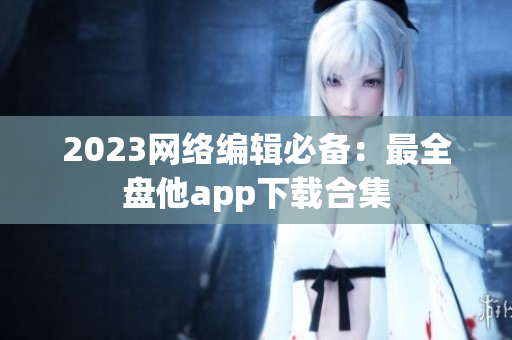 2023网络编辑必备：最全盘他app下载合集