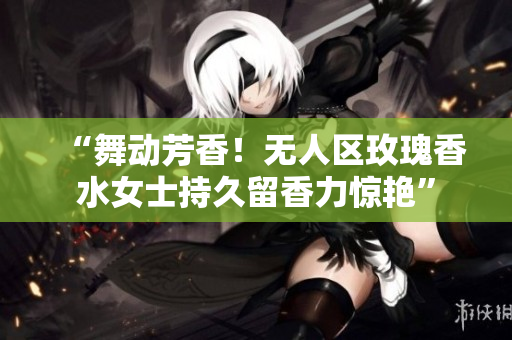 “舞动芳香！无人区玫瑰香水女士持久留香力惊艳”