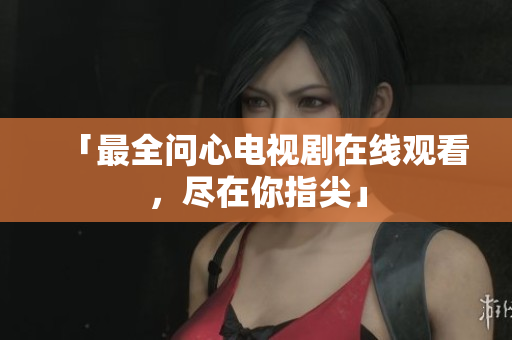「最全问心电视剧在线观看，尽在你指尖」