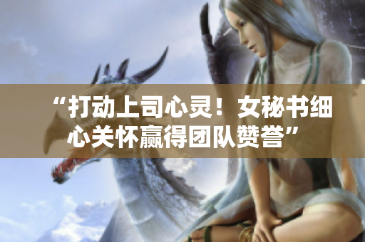 “打动上司心灵！女秘书细心关怀赢得团队赞誉”