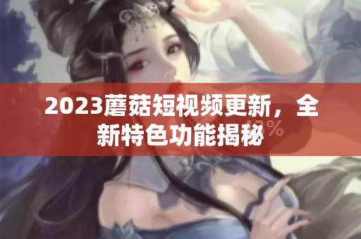 2023蘑菇短视频更新，全新特色功能揭秘