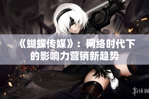 《蝴蝶传媒》：网络时代下的影响力营销新趋势