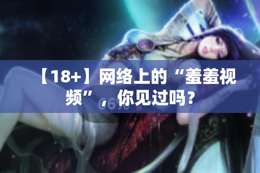 【18+】网络上的“羞羞视频”，你见过吗？