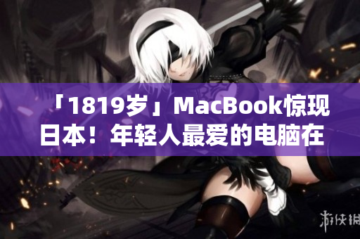 「1819岁」MacBook惊现日本！年轻人最爱的电脑在海外掀起热潮