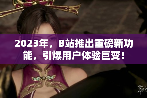 2023年，B站推出重磅新功能，引爆用户体验巨变！