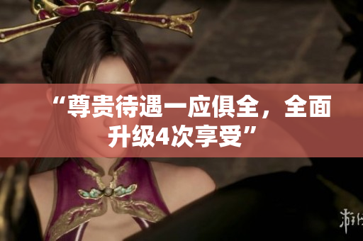 “尊贵待遇一应俱全，全面升级4次享受”