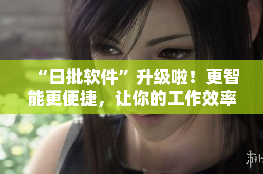 “日批软件”升级啦！更智能更便捷，让你的工作效率飞升！