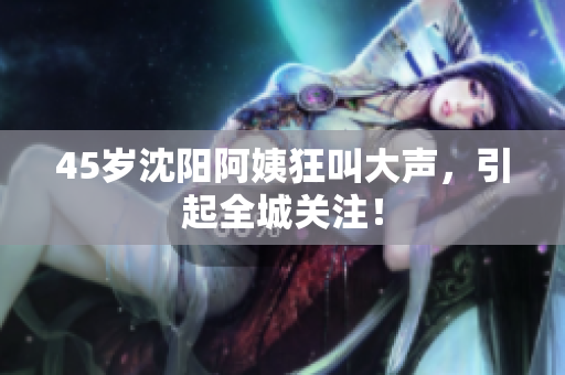 45岁沈阳阿姨狂叫大声，引起全城关注！