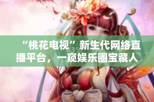 “桃花电视”新生代网络直播平台，一窥娱乐圈宝藏人物