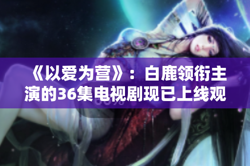 《以爱为营》：白鹿领衔主演的36集电视剧现已上线观看