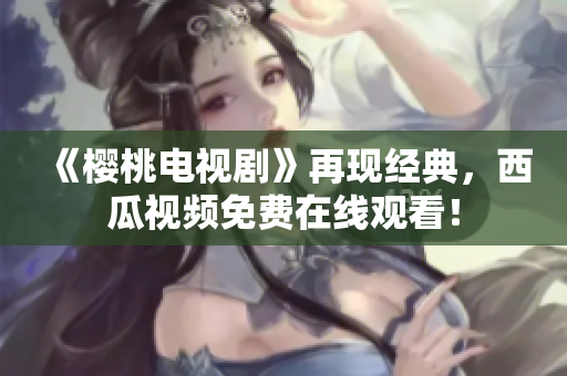《樱桃电视剧》再现经典，西瓜视频免费在线观看！