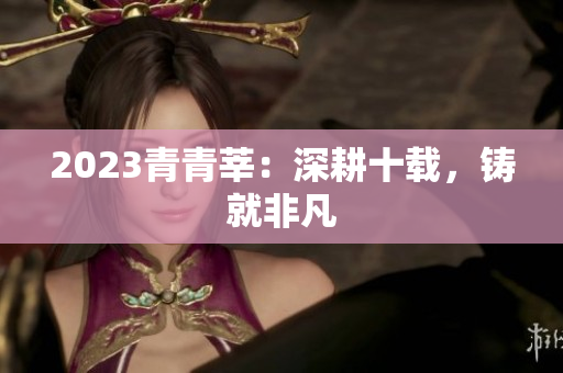 2023青青莘：深耕十载，铸就非凡