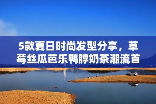 5款夏日时尚发型分享，草莓丝瓜芭乐鸭脖奶茶潮流首选！