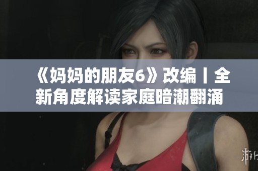 《妈妈的朋友6》改编丨全新角度解读家庭暗潮翻涌