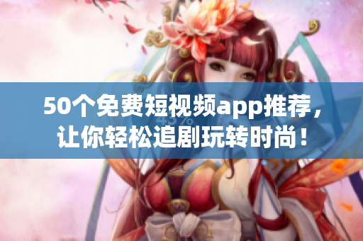 50个免费短视频app推荐，让你轻松追剧玩转时尚！