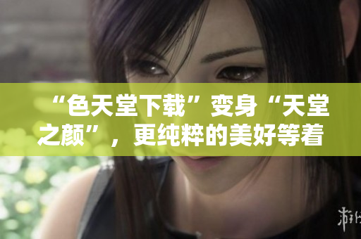 “色天堂下载”变身“天堂之颜”，更纯粹的美好等着你！