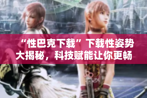 “性巴克下载”下载性姿势大揭秘，科技赋能让你更畅快体验