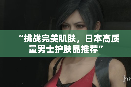 “挑战完美肌肤，日本高质量男士护肤品推荐”